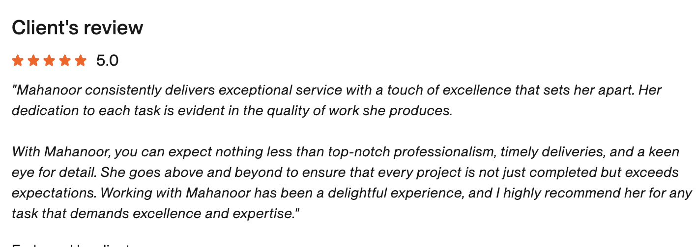 Verified Upwork review, 5 stars: Mahanoor consistently delivers exceptional service with a touch of excellence that sets her apart. With Mahanoor, you can expect nothing less than top-notch professionalism, timely deliveries, and a keen eye for detail. — Sara, Ghalia Jwellery