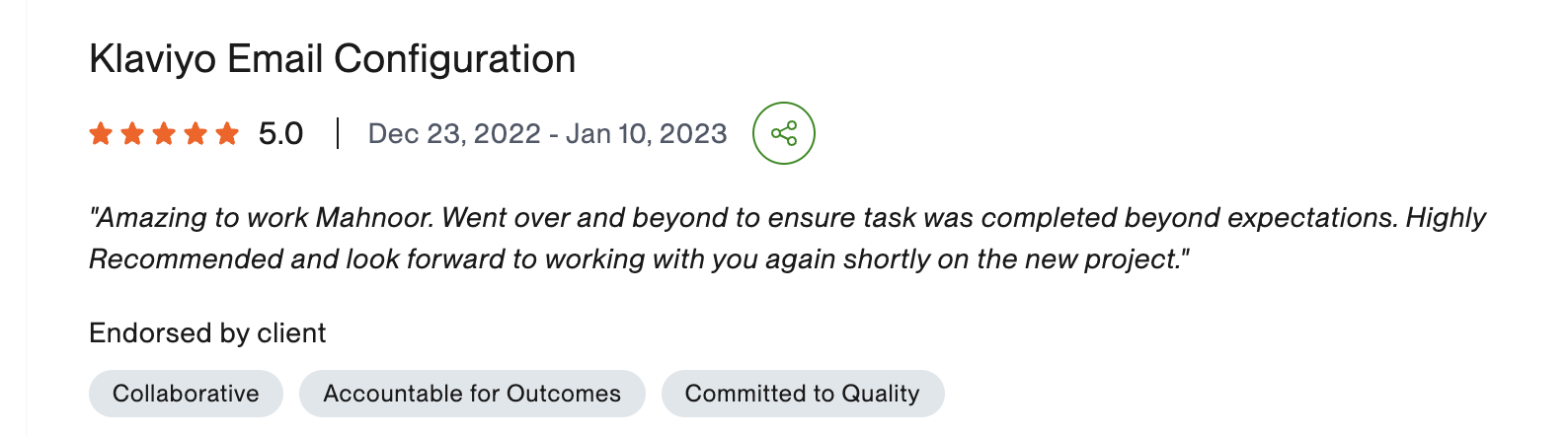 Verified Upwork review, 5 stars, Klaviyo Email Configuration: Amazing to work with Mahnoor. Went over and beyond to ensure task was completed beyond expectations. Highly recommended and look forward to working with you again shortly on the new project.