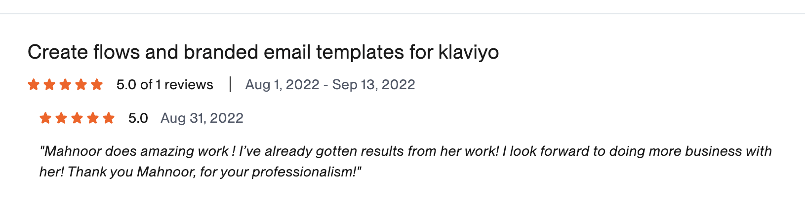 Verified Upwork review, 5 stars, Create flows and branded email templates for Klaviyo: Mahnoor does amazing work! I've already gotten results from her work! I look forward to doing more business with her! Thank you Mahnoor, for your professionalism! — Glen, Yalah App